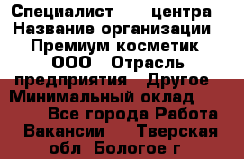 Специалист Call-центра › Название организации ­ Премиум косметик, ООО › Отрасль предприятия ­ Другое › Минимальный оклад ­ 20 000 - Все города Работа » Вакансии   . Тверская обл.,Бологое г.